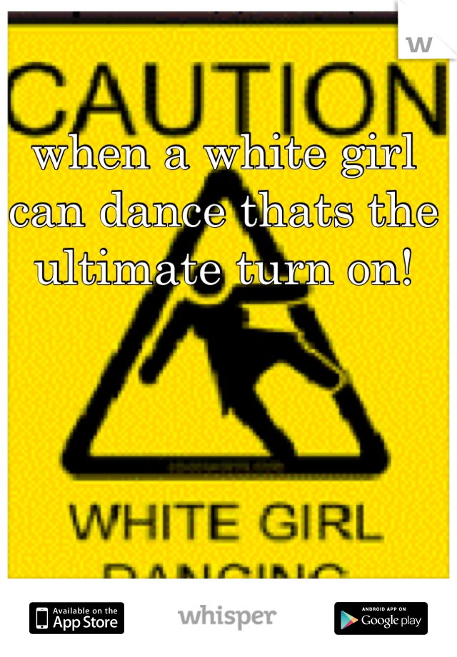when a white girl can dance thats the ultimate turn on!
