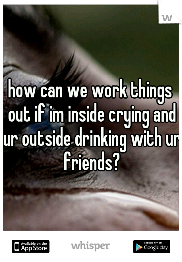 how can we work things out if im inside crying and ur outside drinking with ur friends?