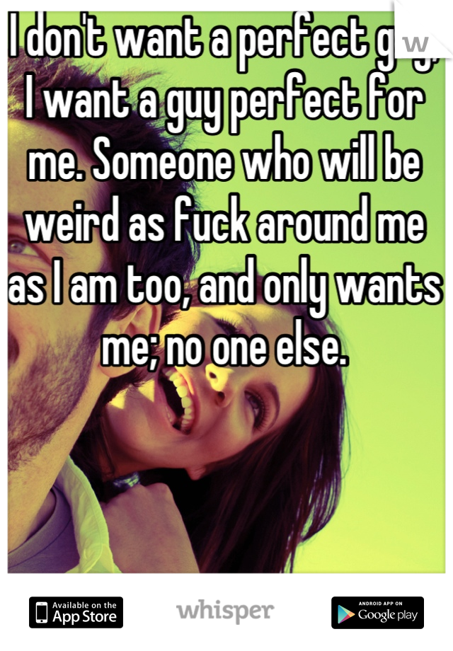 I don't want a perfect guy, I want a guy perfect for me. Someone who will be weird as fuck around me as I am too, and only wants me; no one else.
