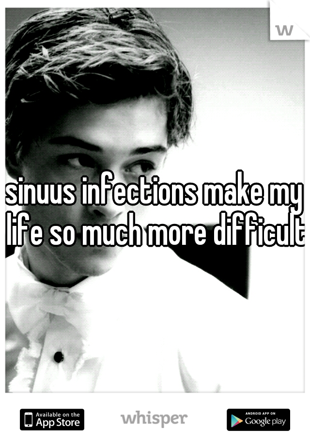 sinuus infections make my life so much more difficult 