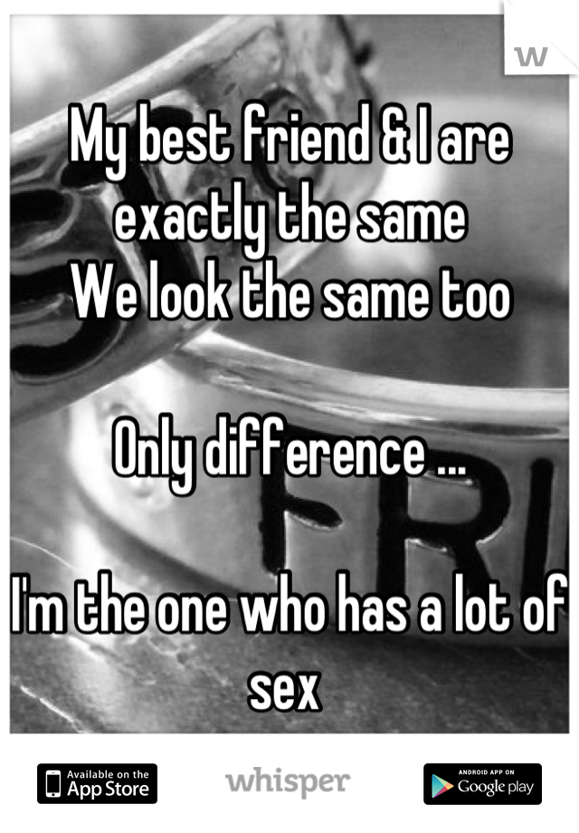 My best friend & I are exactly the same 
We look the same too

Only difference ...

I'm the one who has a lot of sex 