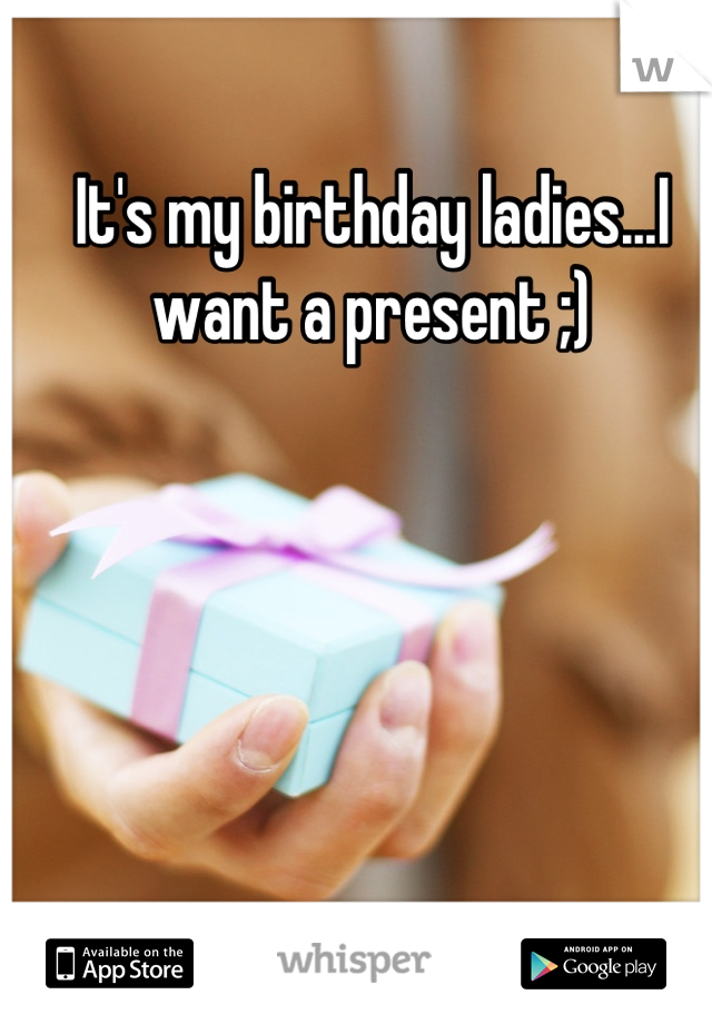 It's my birthday ladies...I want a present ;)