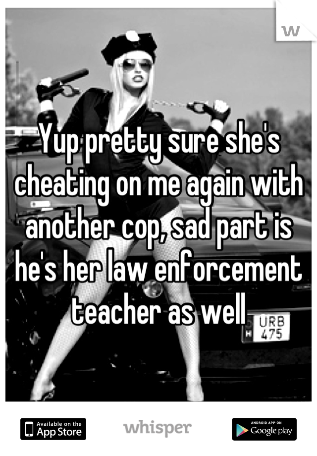 Yup pretty sure she's cheating on me again with another cop, sad part is he's her law enforcement teacher as well