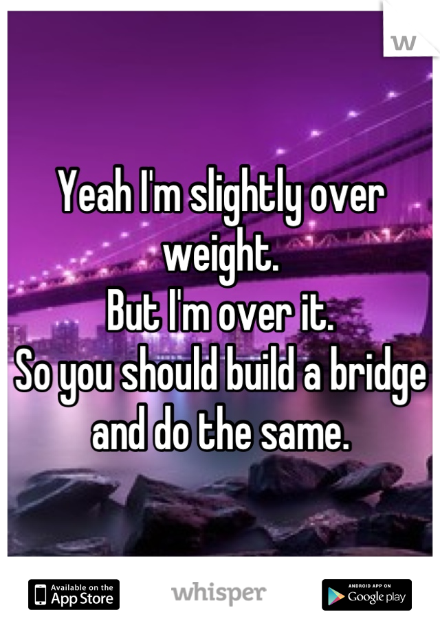 Yeah I'm slightly over weight.
But I'm over it.
So you should build a bridge and do the same.
