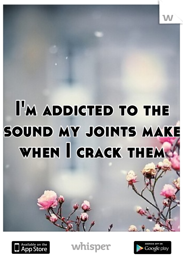 I'm addicted to the sound my joints make when I crack them