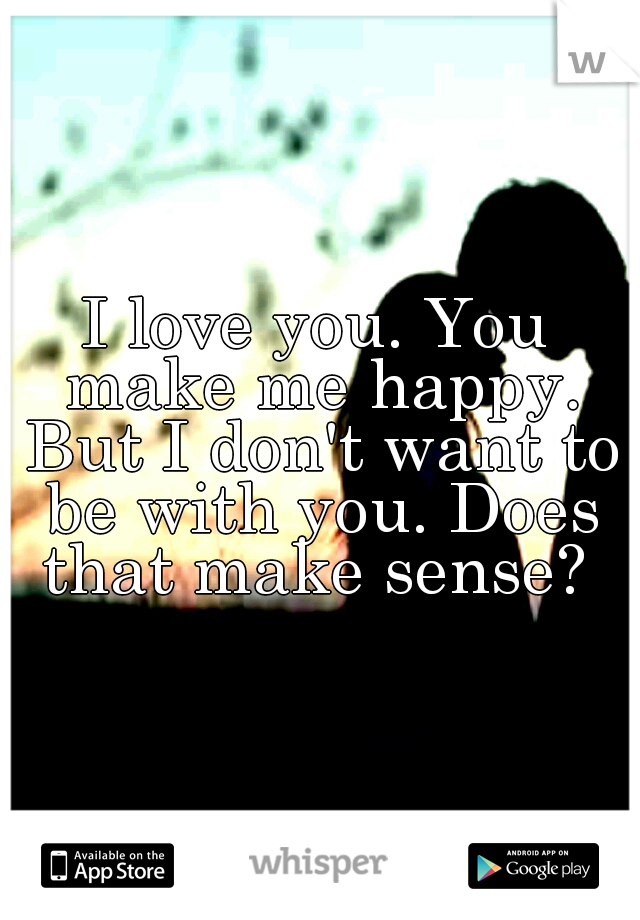 I love you. You make me happy. But I don't want to be with you. Does that make sense? 