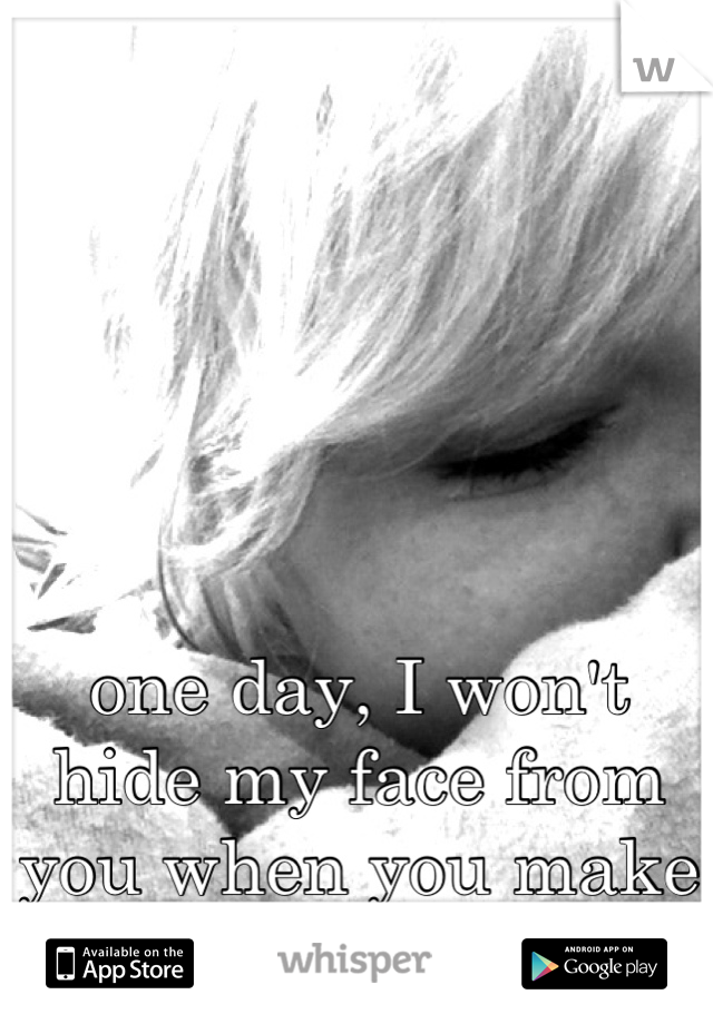 one day, I won't hide my face from you when you make me blush. 