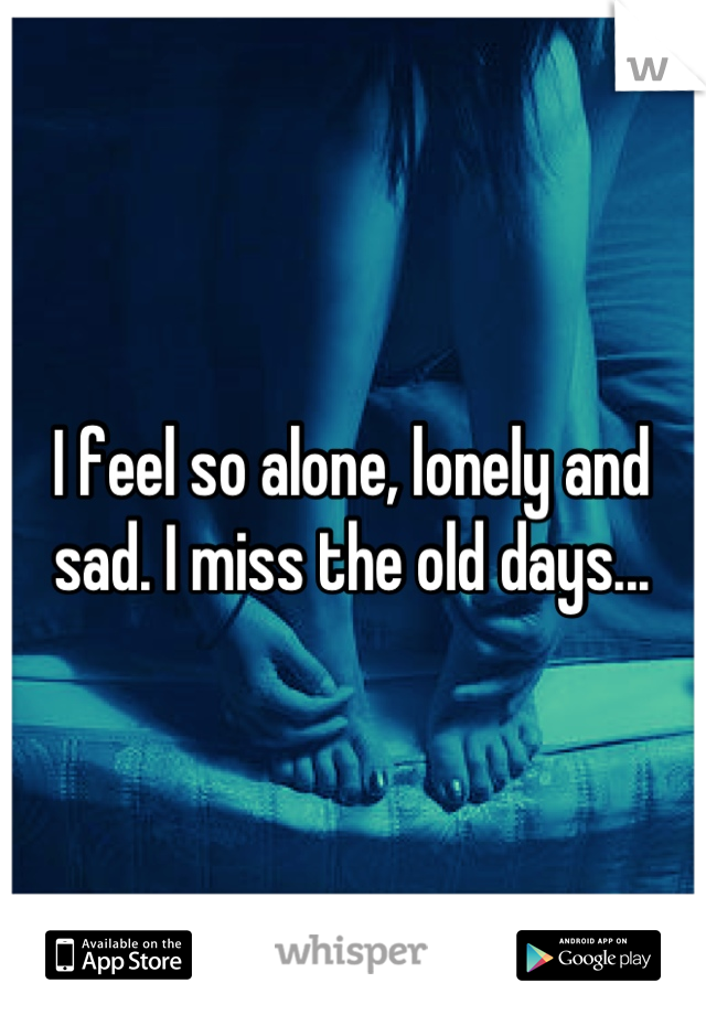 I feel so alone, lonely and sad. I miss the old days...
