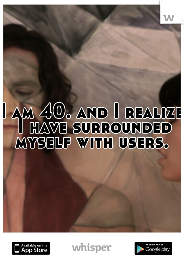 I am 40. and I realize I have surrounded myself with users. 