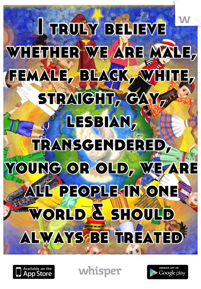 I truly believe whether we are male, female, black, white, straight, gay, lesbian, transgendered, young or old, we are all people in one world & should always be treated equally.