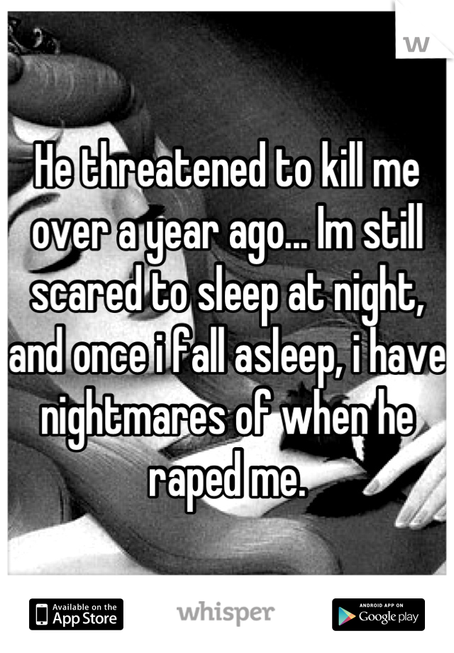 He threatened to kill me over a year ago... Im still scared to sleep at night, and once i fall asleep, i have nightmares of when he raped me.
