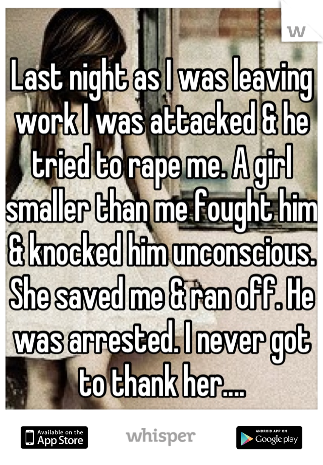 Last night as I was leaving work I was attacked & he tried to rape me. A girl smaller than me fought him & knocked him unconscious. She saved me & ran off. He was arrested. I never got to thank her....