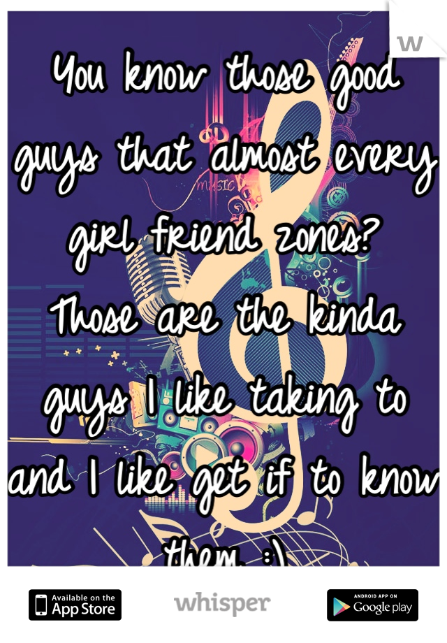You know those good guys that almost every girl friend zones? 
Those are the kinda guys I like taking to and I like get if to know them :)