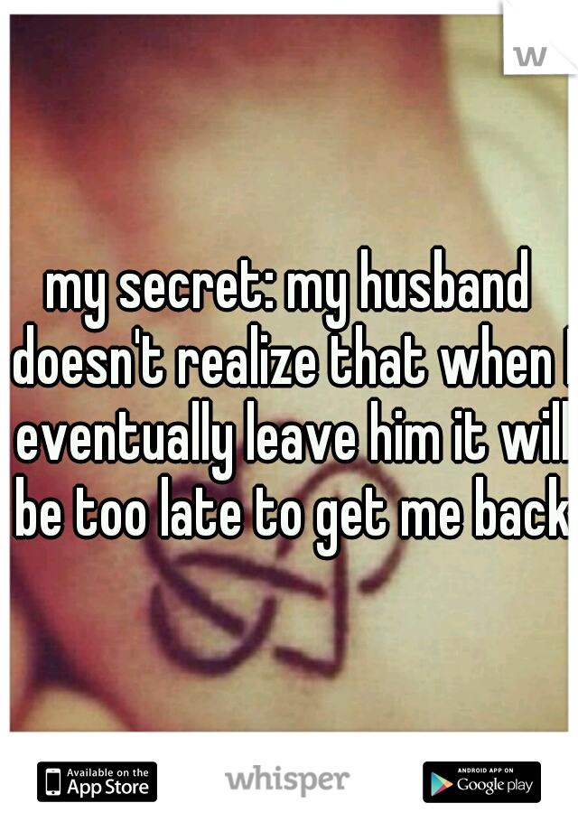 my secret: my husband doesn't realize that when I eventually leave him it will be too late to get me back