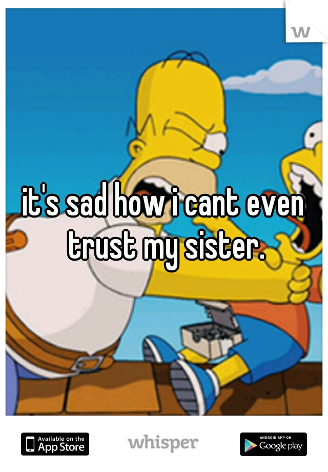 it's sad how i cant even trust my sister.