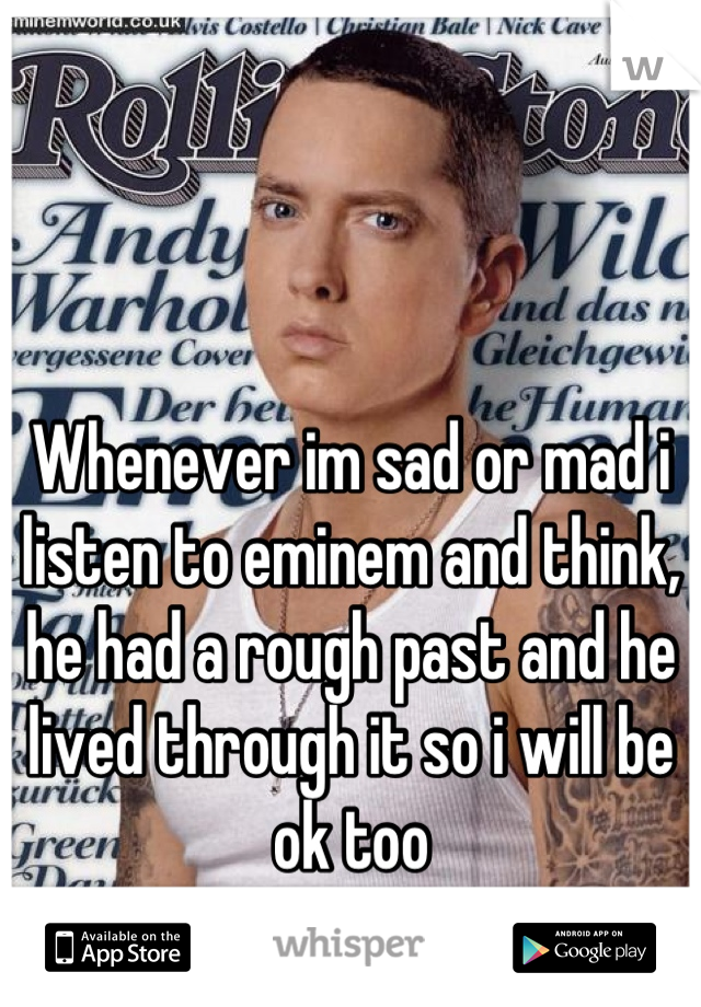 Whenever im sad or mad i listen to eminem and think, he had a rough past and he lived through it so i will be ok too