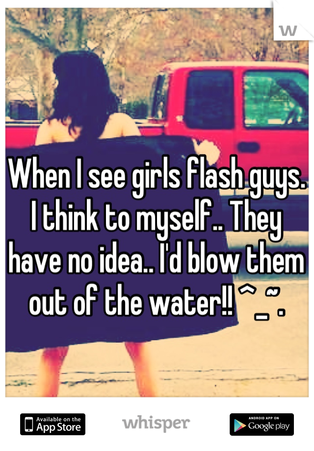 When I see girls flash guys. I think to myself.. They have no idea.. I'd blow them out of the water!! ^_~.