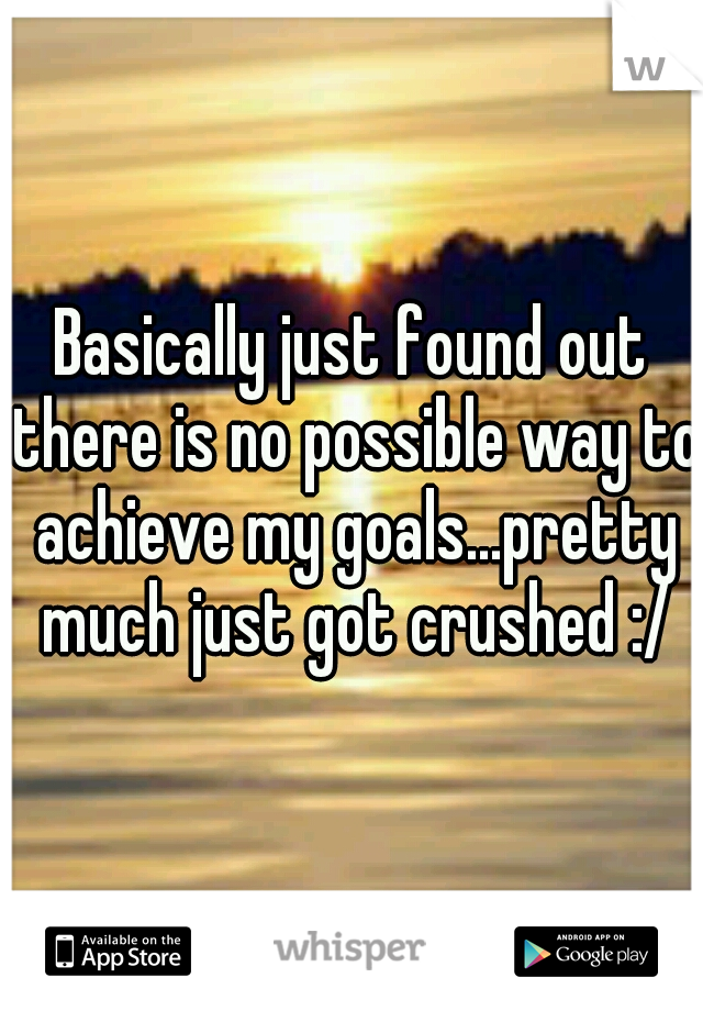 Basically just found out there is no possible way to achieve my goals...pretty much just got crushed :/