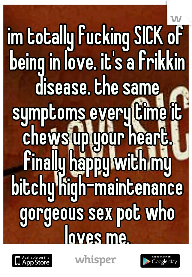 im totally fucking SICK of being in love. it's a frikkin disease. the same symptoms every time it chews up your heart. finally happy with my bitchy high-maintenance gorgeous sex pot who loves me.