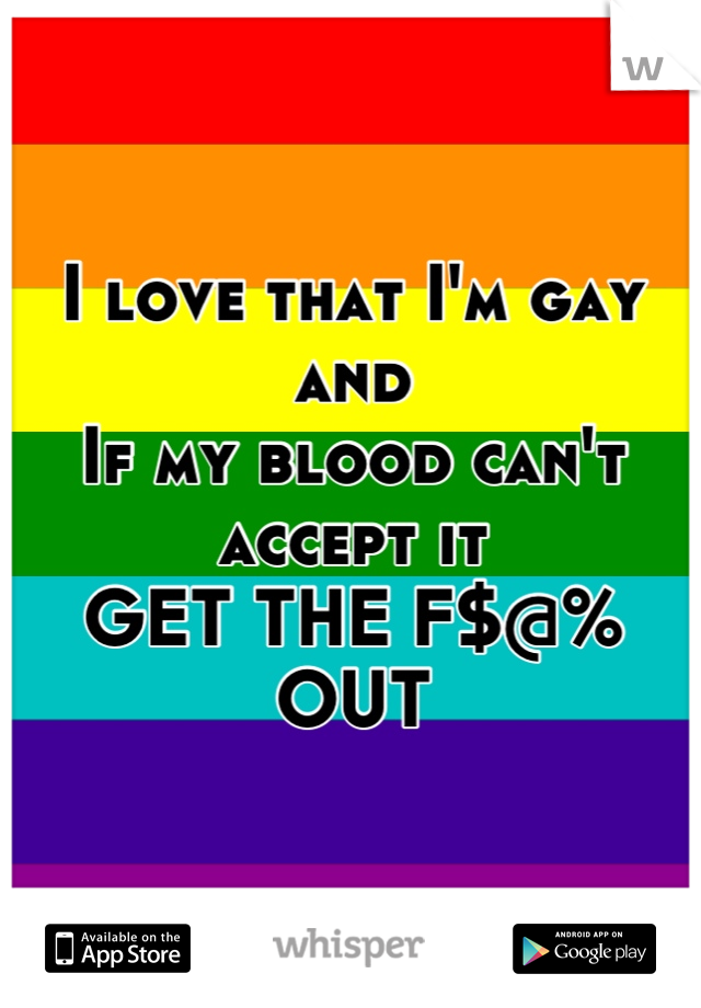 I love that I'm gay and 
If my blood can't accept it
GET THE F$@% OUT
