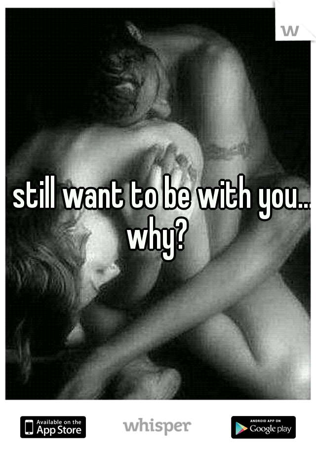 I still want to be with you... why? 