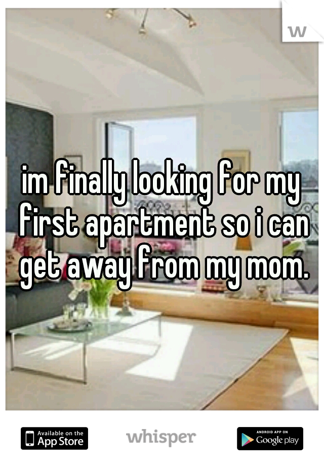 im finally looking for my first apartment so i can get away from my mom.