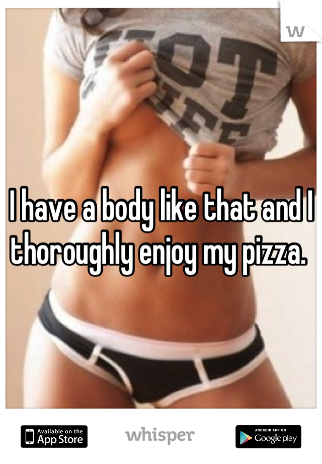 I have a body like that and I thoroughly enjoy my pizza. 