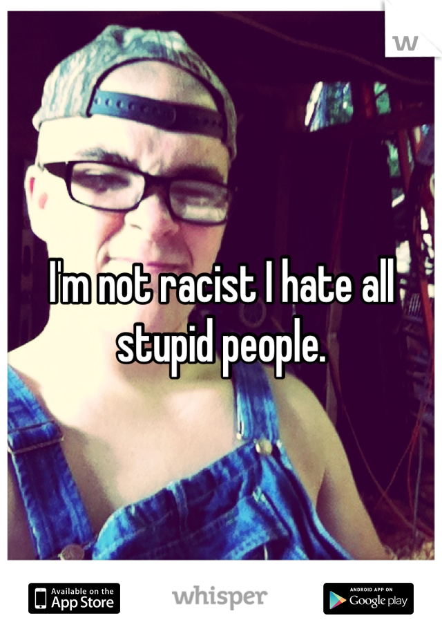 I'm not racist I hate all stupid people.