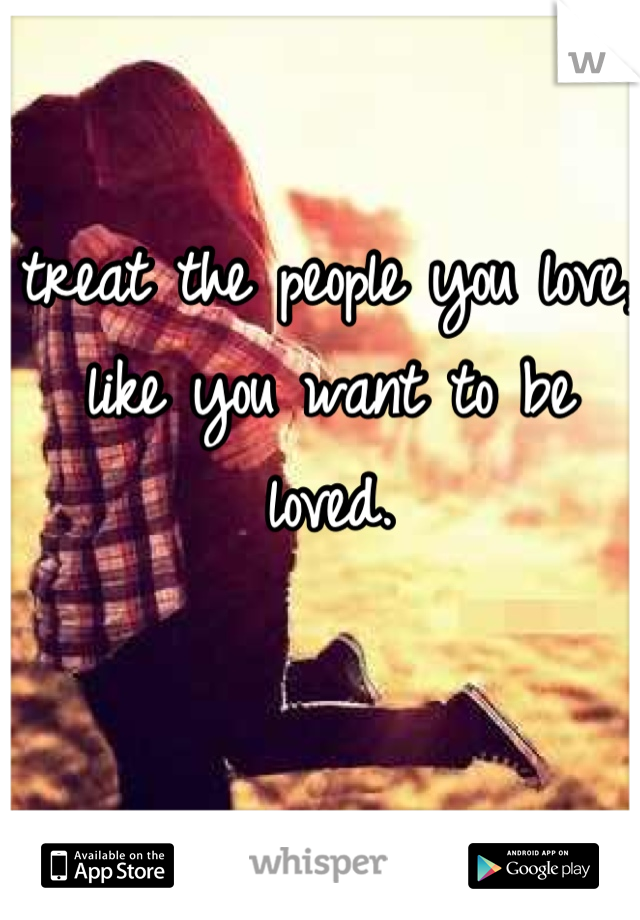treat the people you love, like you want to be loved.