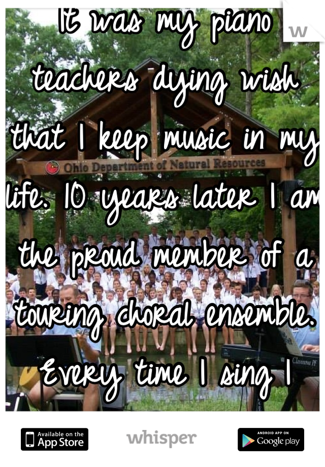 It was my piano teachers dying wish that I keep music in my life. 10 years later I am the proud member of a touring choral ensemble.  Every time I sing I think of her and thank her.