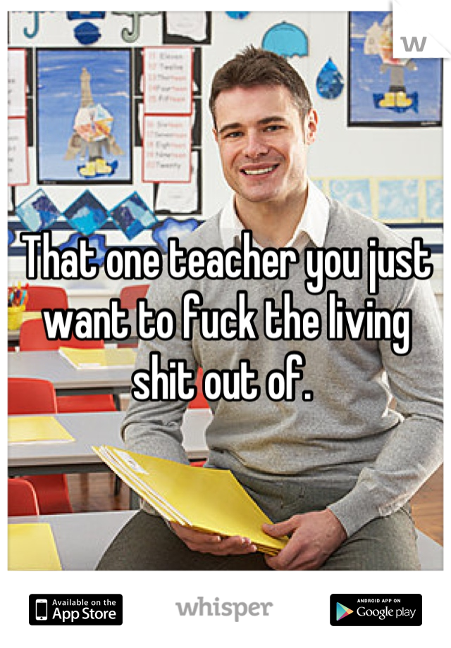 That one teacher you just want to fuck the living shit out of. 
