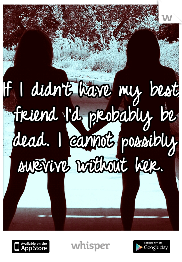 If I didn't have my best friend I'd probably be dead. I cannot possibly survive without her. 