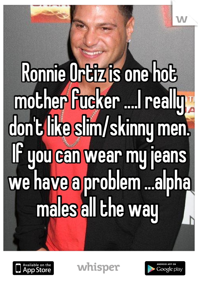 Ronnie Ortiz is one hot mother fucker ....I really don't like slim/skinny men. If you can wear my jeans we have a problem ...alpha males all the way 