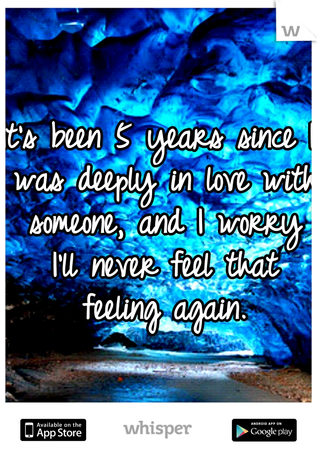 It's been 5 years since I was deeply in love with someone, and I worry I'll never feel that feeling again.