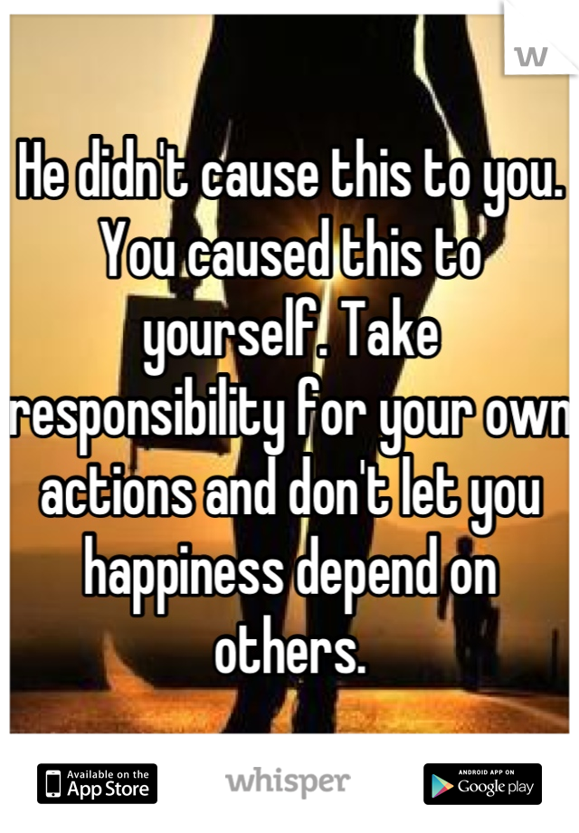 He didn't cause this to you. You caused this to yourself. Take responsibility for your own actions and don't let you happiness depend on others.