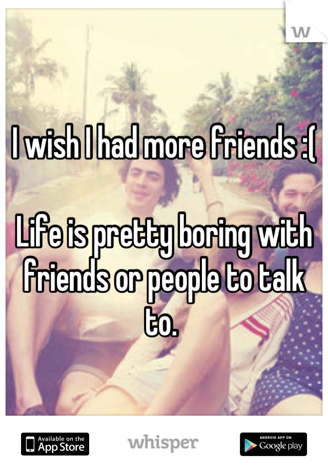 I wish I had more friends :( 

Life is pretty boring with friends or people to talk to. 