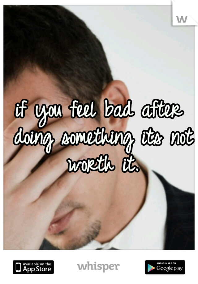 if you feel bad after doing something its not worth it.