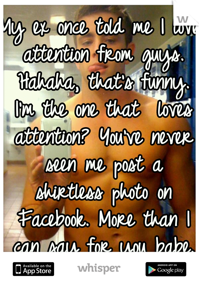 My ex once told me I love attention from guys. Hahaha, that's funny. I'm the one that  loves attention? You've never seen me post a shirtless photo on Facebook. More than I can say for you babe. ;)