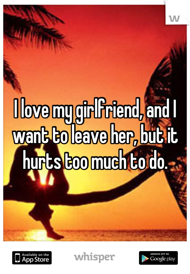 I love my girlfriend, and I want to leave her, but it hurts too much to do.