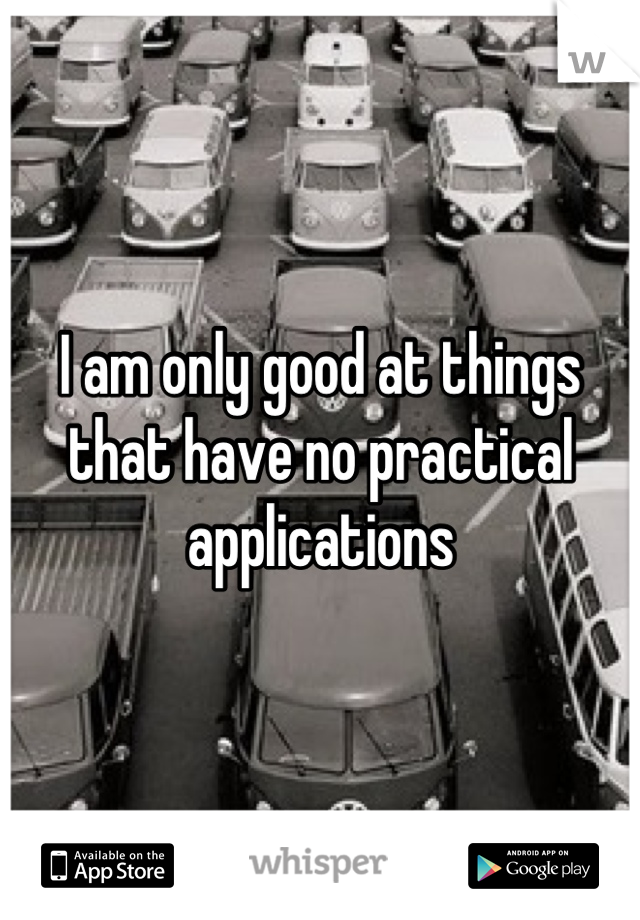 I am only good at things that have no practical applications