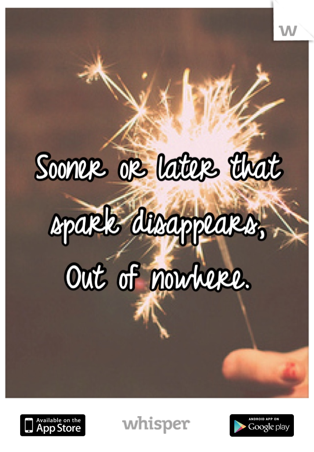 Sooner or later that spark disappears, 
Out of nowhere.