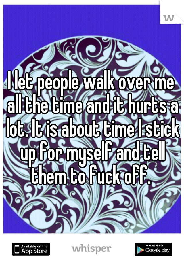 I let people walk over me all the time and it hurts a lot. It is about time I stick up for myself and tell them to fuck off. 