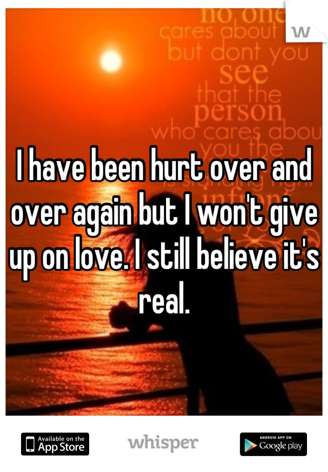 I have been hurt over and over again but I won't give up on love. I still believe it's real.