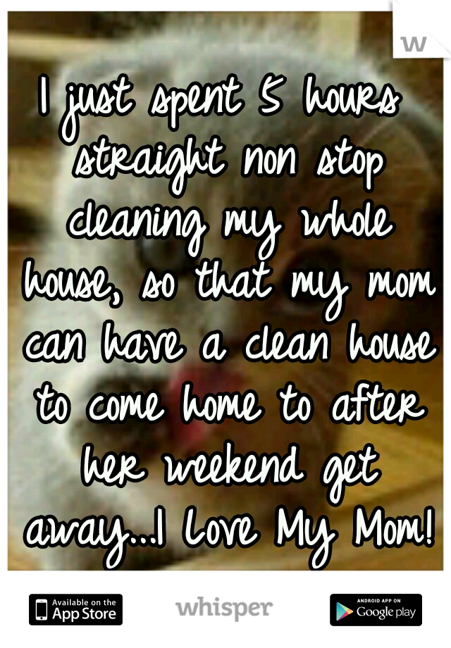 I just spent 5 hours straight non stop cleaning my whole house, so that my mom can have a clean house to come home to after her weekend get away...I Love My Mom!