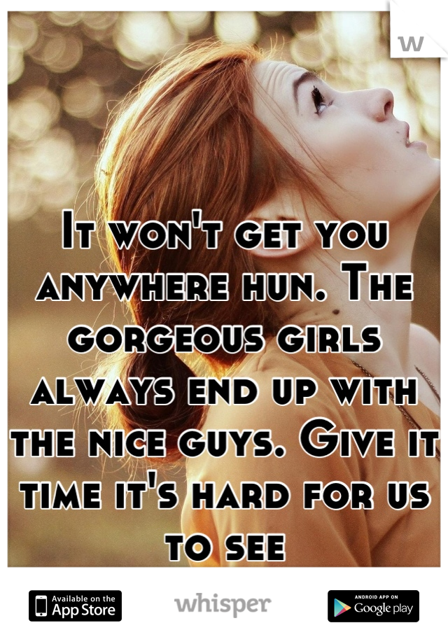 It won't get you anywhere hun. The gorgeous girls always end up with the nice guys. Give it time it's hard for us to see