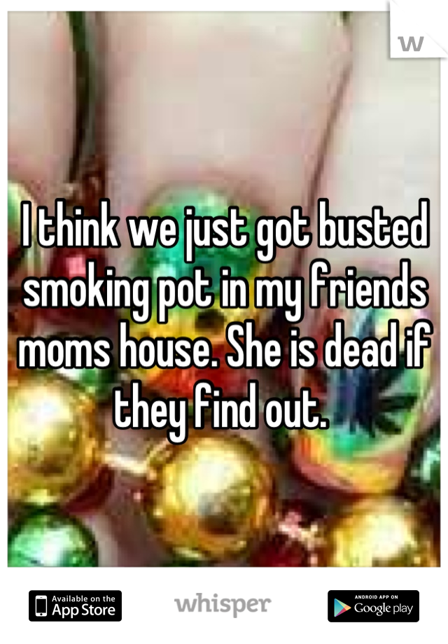 I think we just got busted smoking pot in my friends moms house. She is dead if they find out. 