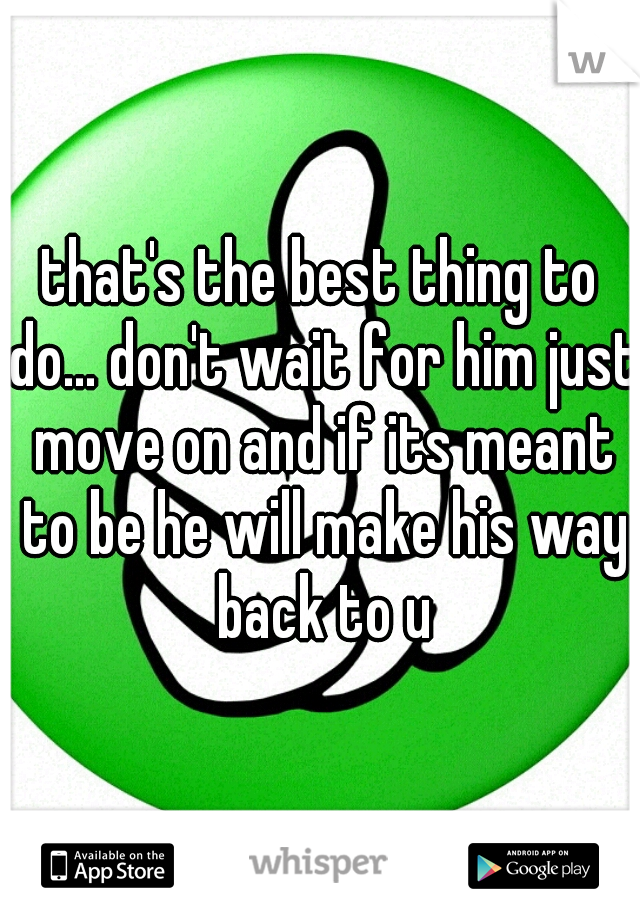 that's the best thing to do... don't wait for him just move on and if its meant to be he will make his way back to u