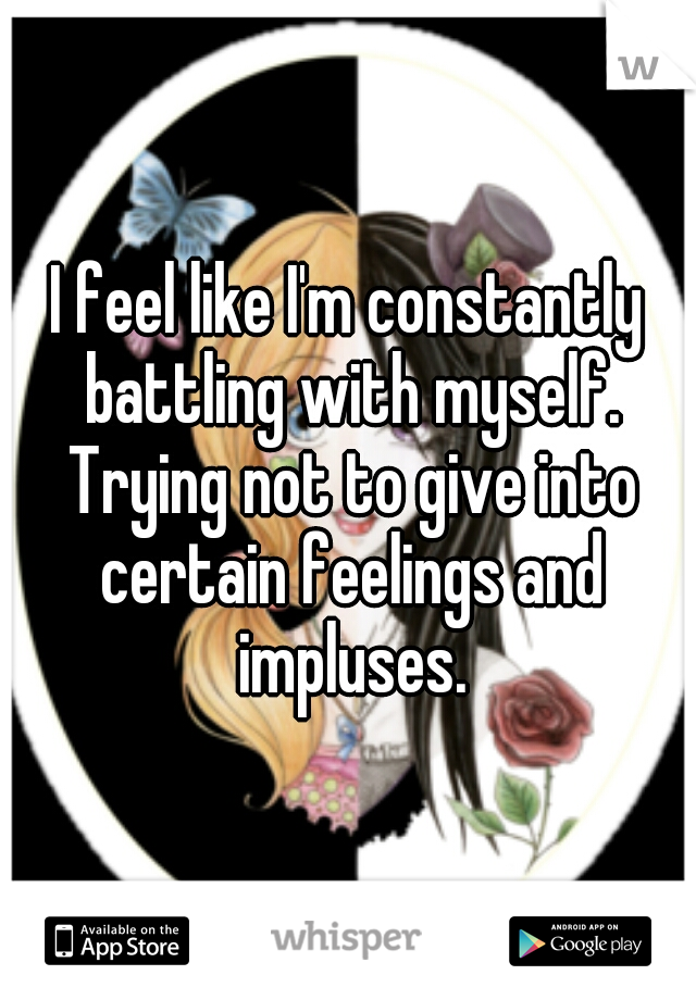 I feel like I'm constantly battling with myself. Trying not to give into certain feelings and impluses.