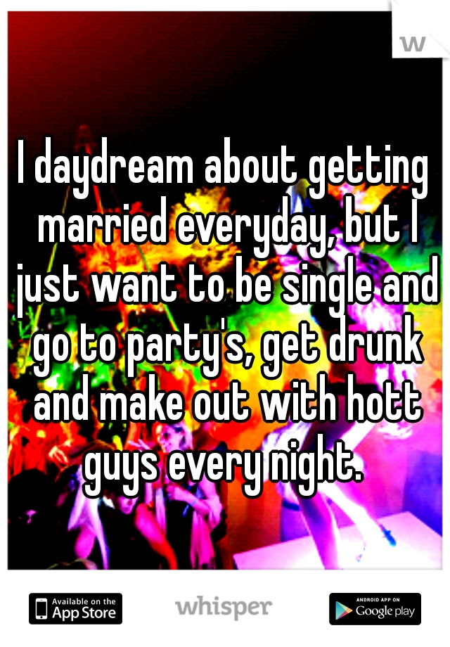 I daydream about getting married everyday, but I just want to be single and go to party's, get drunk and make out with hott guys every night. 