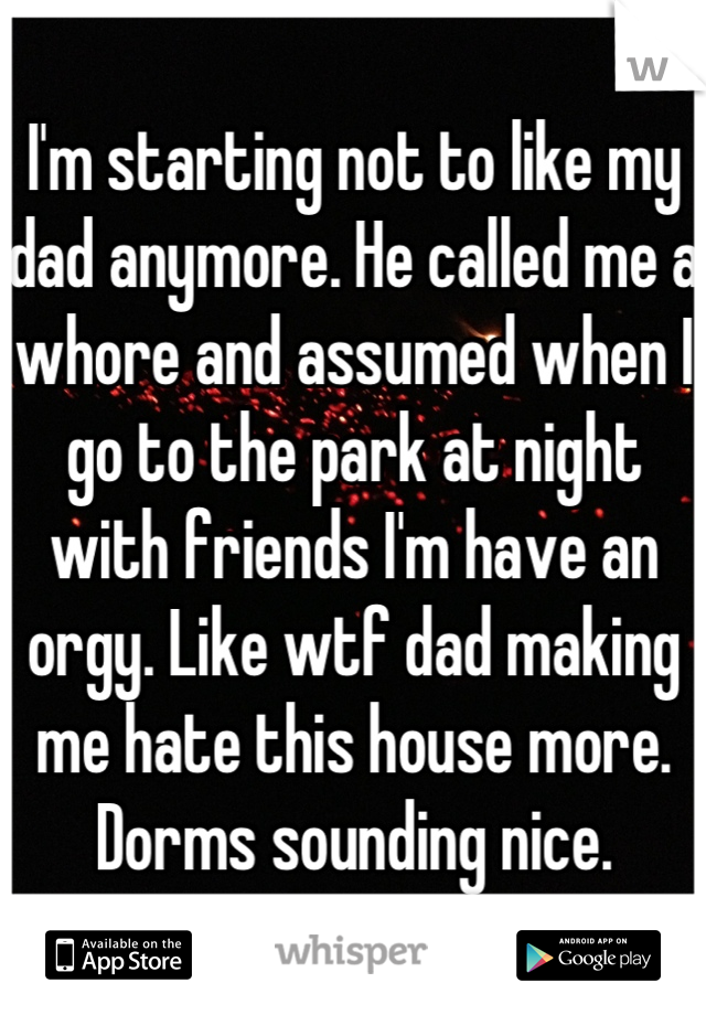 I'm starting not to like my dad anymore. He called me a whore and assumed when I go to the park at night with friends I'm have an orgy. Like wtf dad making me hate this house more. Dorms sounding nice.
